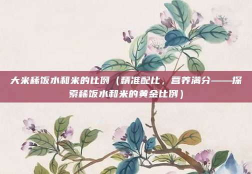 大米稀饭水和米的比例(精准配比,营养满分——探索稀饭水和米的黄金比例)