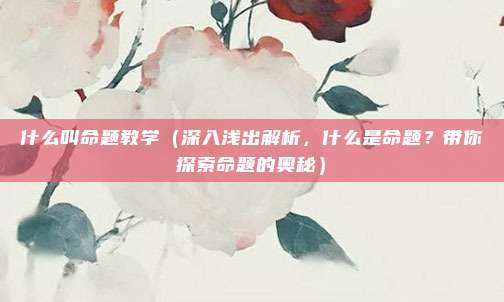 什么叫命题教学(深入浅出解析,什么是命题?带你探索命题的奥秘)
