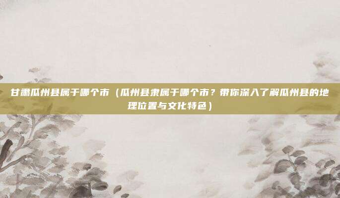 甘肃瓜州县属于哪个市(瓜州县隶属于哪个市?带你深入了解瓜州县的地理位置与文化特色)