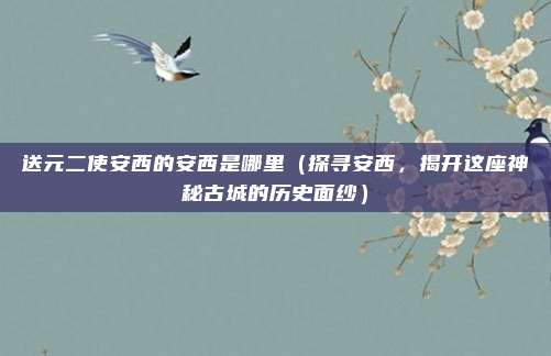 送元二使安西的安西是哪里(探寻安西,揭开这座神秘古城的历史面纱)
