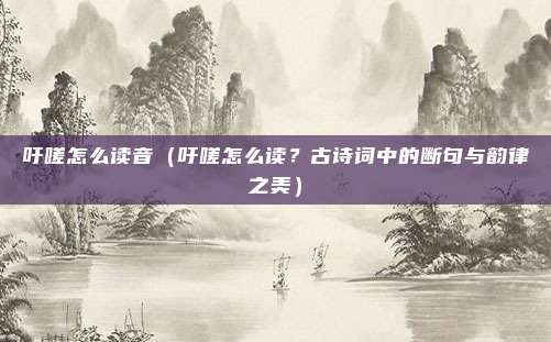 吁嗟怎么读音(吁嗟怎么读?古诗词中的断句与韵律之美)