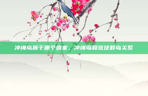 冲绳岛属于哪个国家，冲绳岛和琉球群岛关系