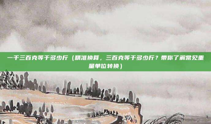 一千三百克等于多少斤(精准换算,三百克等于多少斤?带你了解常见重量单位转换)