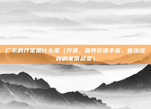 广东的芥菜是什么菜(芥菜,营养价值丰富,做法多样的家常蔬菜)