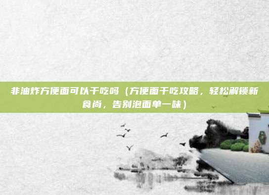 非油炸方便面可以干吃吗(方便面干吃攻略,轻松解锁新食尚,告别泡面单一味)
