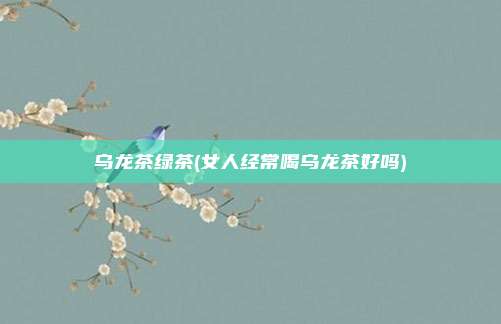 乌龙茶绿茶(女人经常喝乌龙茶好吗)