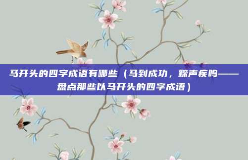 马开头的四字成语有哪些（马到成功，蹄声疾鸣——盘点那些以马开头的四字成语）
