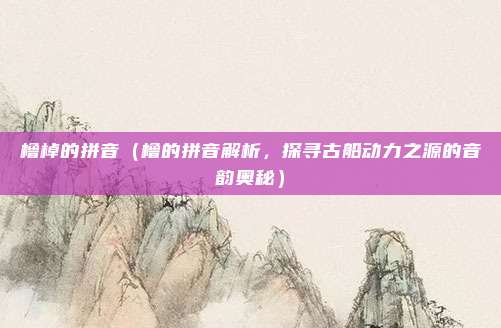 橹棹的拼音(橹的拼音解析,探寻古船动力之源的音韵奥秘)