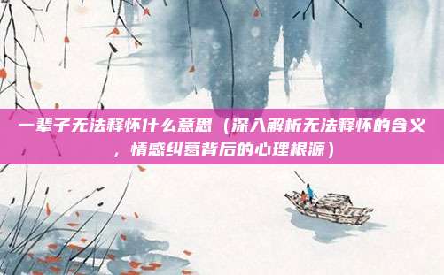 一辈子无法释怀什么意思(深入解析无法释怀的含义,情感纠葛背后的心理根源)