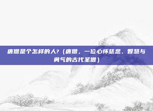 唐僧是个怎样的人?(唐僧,一位心怀慈悲、智慧与勇气的古代圣僧)
