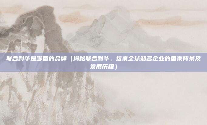 联合利华是哪国的品牌（揭秘联合利华，这家全球知名企业的国家背景及发展历程）