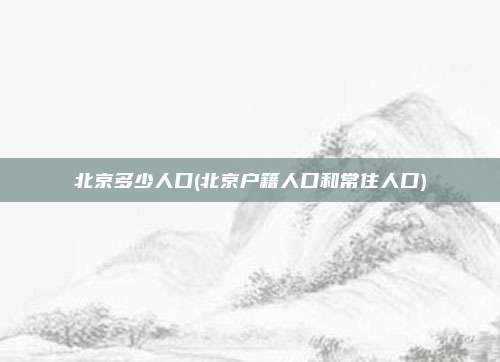 北京多少人口(北京户籍人口和常住人口)