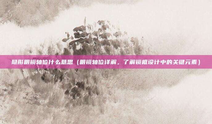 隐形眼镜轴位什么意思(眼镜轴位详解,了解镜框设计中的关键元素)
