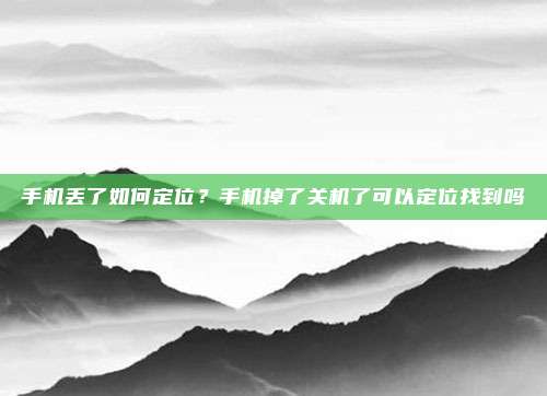 手机丢了如何定位?手机掉了关机了可以定位找到吗