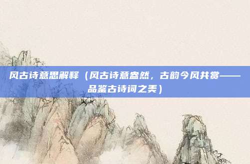 风古诗意思解释(风古诗意盎然,古韵今风共赏——品鉴古诗词之美)