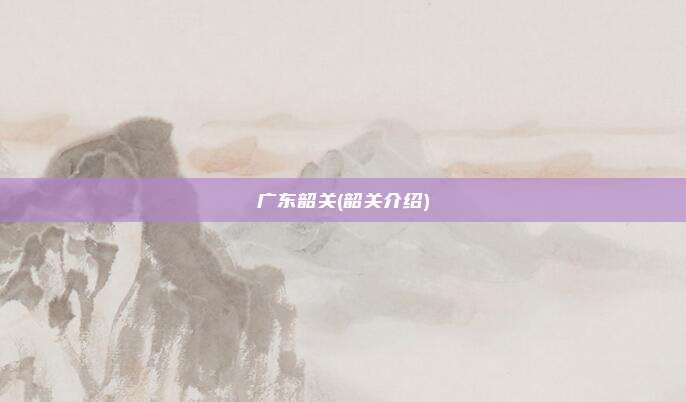 广东韶关(韶关介绍)