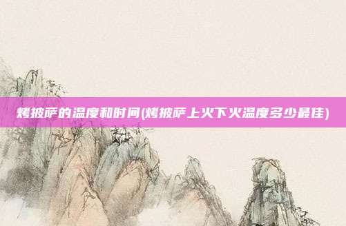 烤披萨的温度和时间(烤披萨上火下火温度多少最佳)
