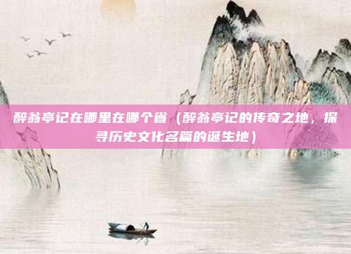 醉翁亭记在哪里在哪个省(醉翁亭记的传奇之地,探寻历史文化名篇的诞生地)