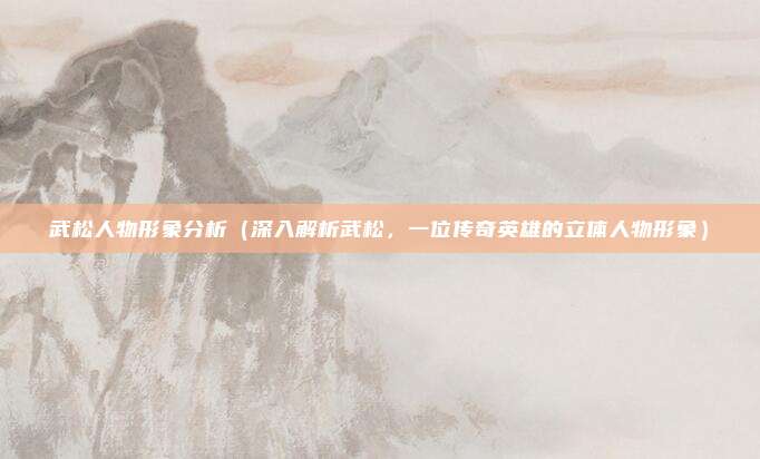 武松人物形象分析(深入解析武松,一位传奇英雄的立体人物形象)