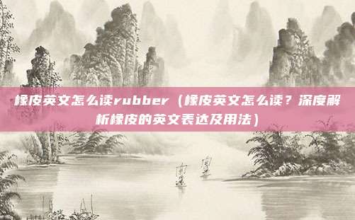 橡皮英文怎么读rubber(橡皮英文怎么读?深度解析橡皮的英文表达及用法)