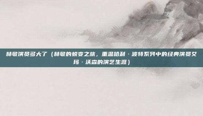 赫敏演员多大了(赫敏的蜕变之旅,重温哈利·波特系列中的经典演员艾玛·沃森的演艺生涯)