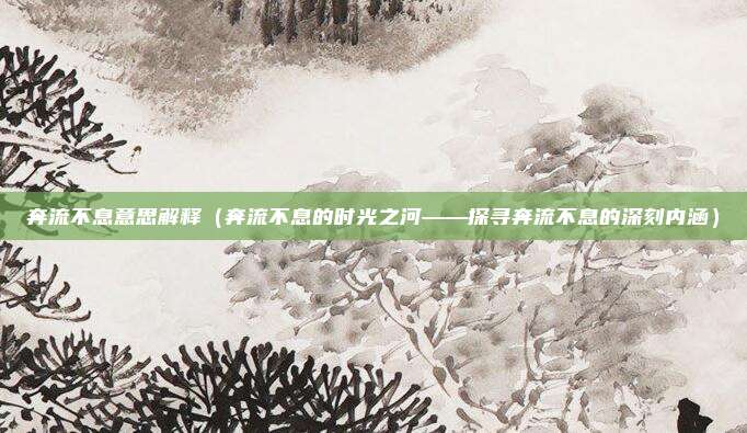 奔流不息意思解释(奔流不息的时光之河——探寻奔流不息的深刻内涵)