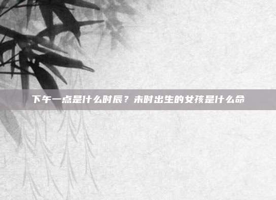 下午一点是什么时辰？未时出生的女孩是什么命