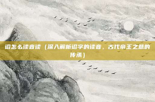 诏怎么读音读(深入解析诏字的读音,古代帝王之意的传承)