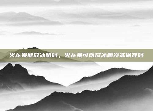 火龙果能放冰箱吗,火龙果可以放冰箱冷冻保存吗