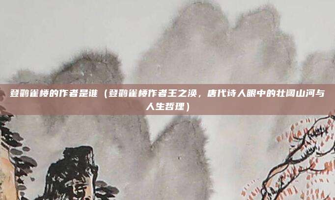 登鹳雀楼的作者是谁(登鹳雀楼作者王之涣,唐代诗人眼中的壮阔山河与人生哲理)