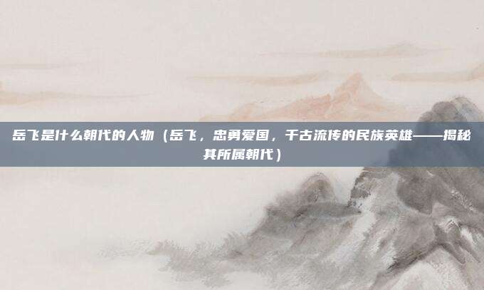 岳飞是什么朝代的人物(岳飞,忠勇爱国,千古流传的民族英雄——揭秘其所属朝代)