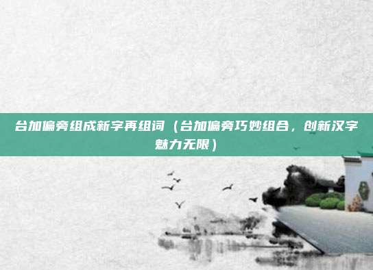 台加偏旁组成新字再组词(台加偏旁巧妙组合,创新汉字魅力无限)