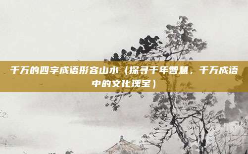 千万的四字成语形容山水(探寻千年智慧,千万成语中的文化瑰宝)