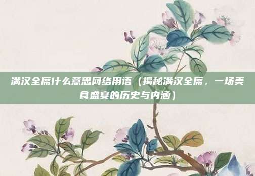 满汉全席什么意思网络用语(揭秘满汉全席,一场美食盛宴的历史与内涵)
