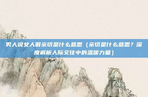 男人说女人很亲切是什么意思(亲切是什么意思?深度解析人际交往中的温暖力量)