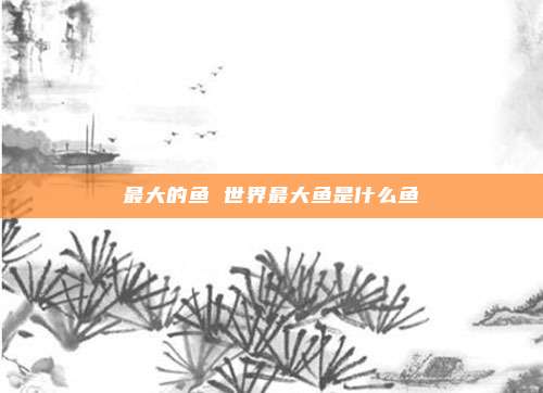 最大的鱼 世界最大鱼是什么鱼