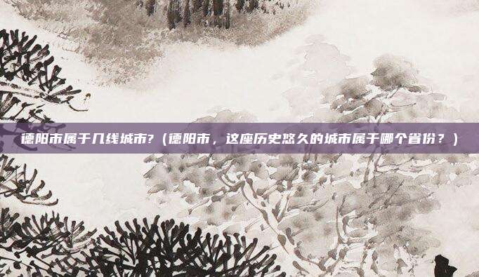 德阳市属于几线城市?(德阳市,这座历史悠久的城市属于哪个省份?)