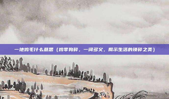 一地鸡毛什么意思(鸡零狗碎,一词多义,揭示生活的琐碎之美)