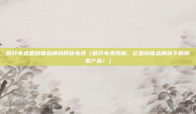 酷开电视是创维品牌吗网络电视(酷开电视揭秘,它是创维品牌旗下的明星产品!)