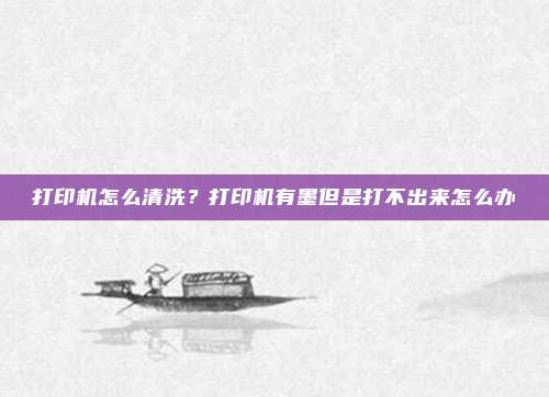 打印机怎么清洗?打印机有墨但是打不出来怎么办