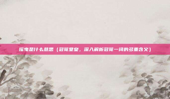 摇曳是什么意思(冠冕堂皇,深入解析冠冕一词的多重含义)