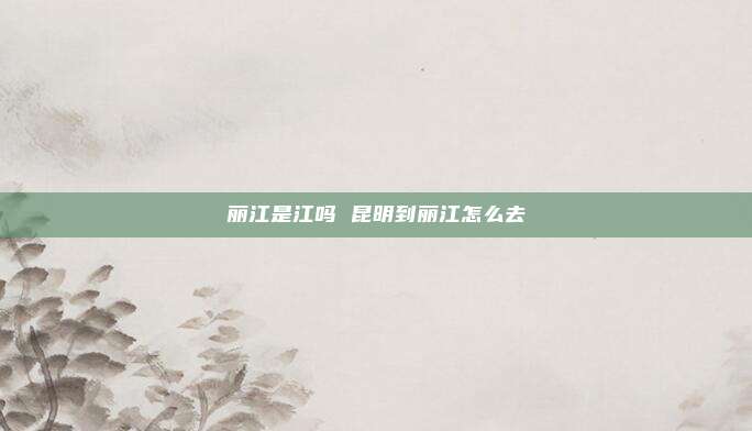 丽江是江吗 昆明到丽江怎么去