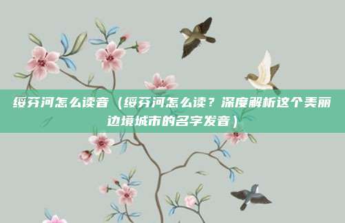 绥芬河怎么读音(绥芬河怎么读?深度解析这个美丽边境城市的名字发音)