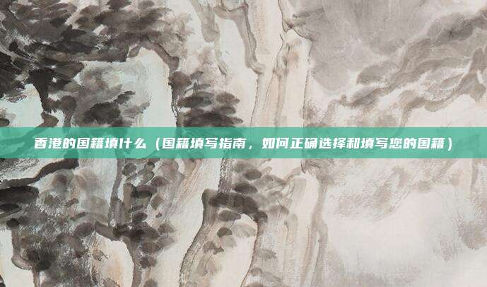 香港的国籍填什么(国籍填写指南,如何正确选择和填写您的国籍)