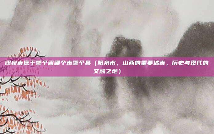 阳泉市属于哪个省哪个市哪个县(阳泉市,山西的重要城市,历史与现代的交融之地)