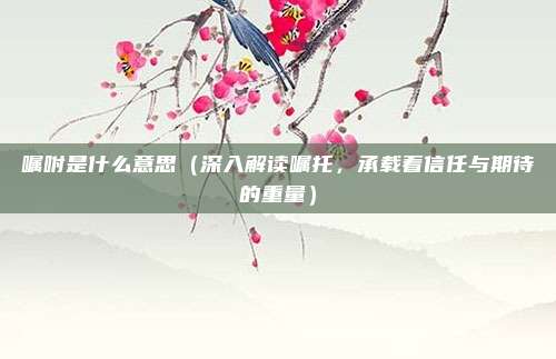 嘱咐是什么意思(深入解读嘱托,承载着信任与期待的重量)