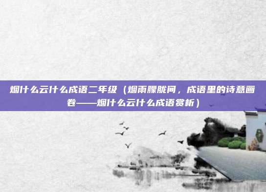 烟什么云什么成语二年级(烟雨朦胧间,成语里的诗意画卷——烟什么云什么成语赏析)