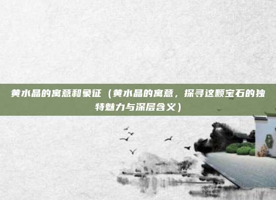 黄水晶的寓意和象征(黄水晶的寓意,探寻这颗宝石的独特魅力与深层含义)