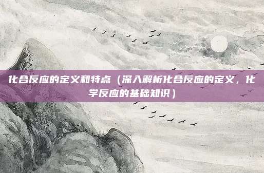 化合反应的定义和特点(深入解析化合反应的定义,化学反应的基础知识)