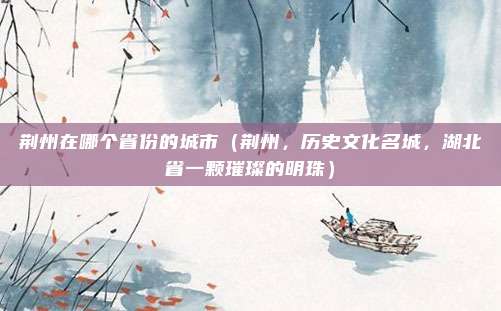 荆州在哪个省份的城市(荆州,历史文化名城,湖北省一颗璀璨的明珠)